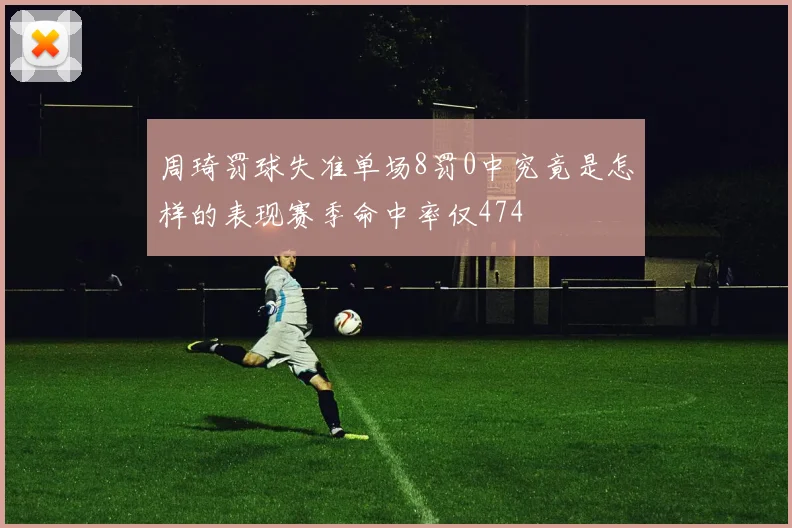 周琦罚球失准单场8罚0中究竟是怎样的表现赛季命中率仅474