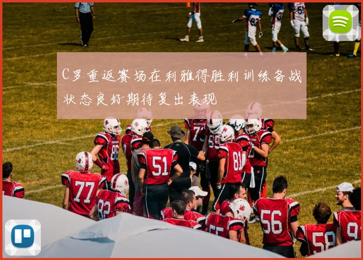 C罗重返赛场在利雅得胜利训练备战状态良好期待复出表现