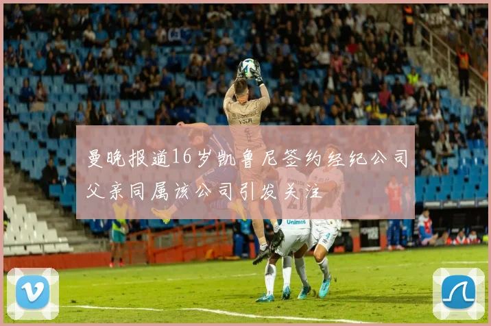 曼晚报道16岁凯鲁尼签约经纪公司父亲同属该公司引发关注