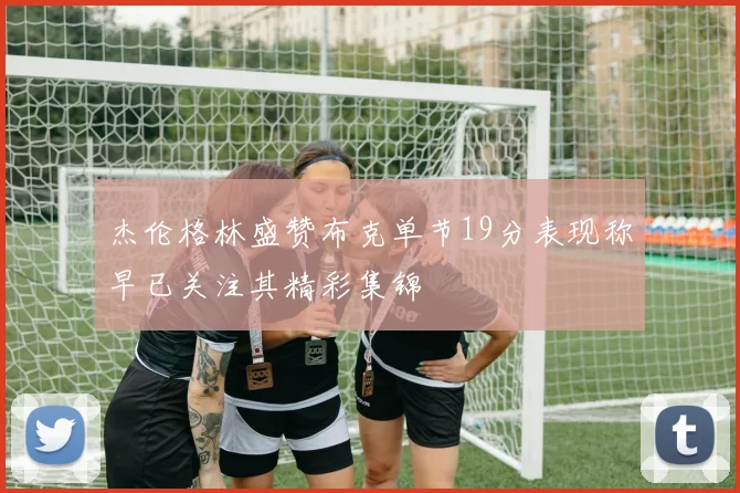 杰伦格林盛赞布克单节19分表现称早已关注其精彩集锦