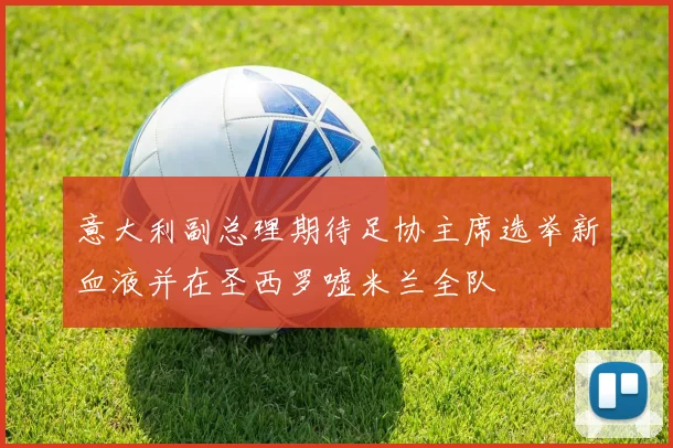 意大利副总理期待足协主席选举新血液并在圣西罗嘘米兰全队