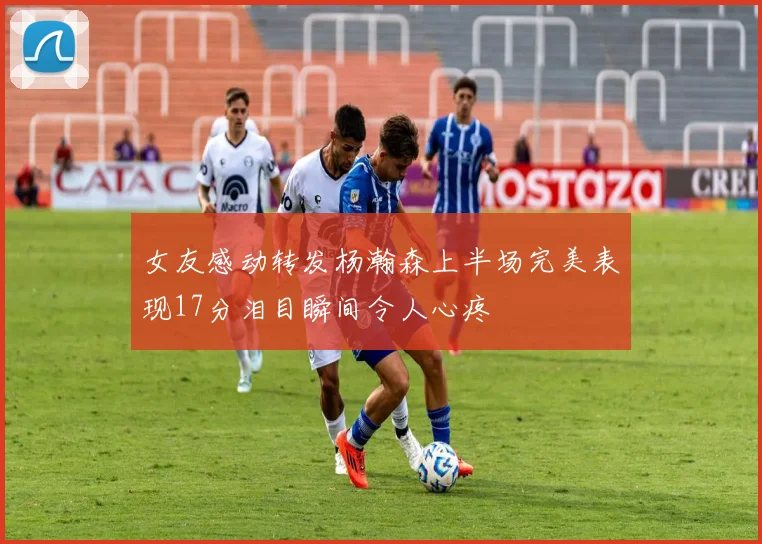 女友感动转发杨瀚森上半场完美表现17分泪目瞬间令人心疼