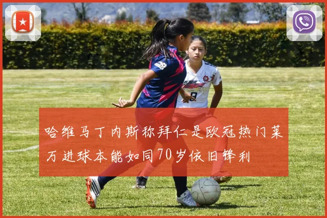 哈维马丁内斯称拜仁是欧冠热门莱万进球本能如同70岁依旧锋利