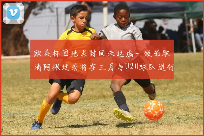 欧美杯因地点时间未达成一致而取消阿根廷或将在三月与U20球队进行比赛