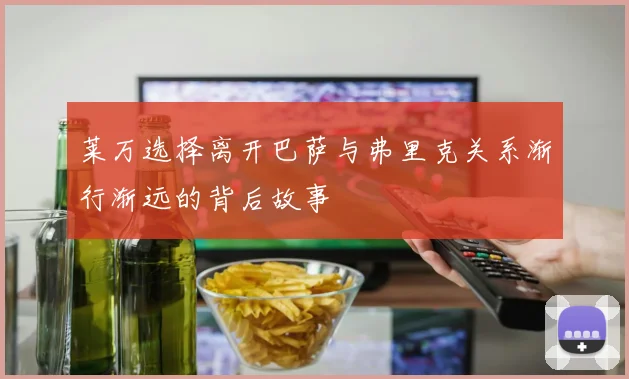 莱万选择离开巴萨与弗里克关系渐行渐远的背后故事