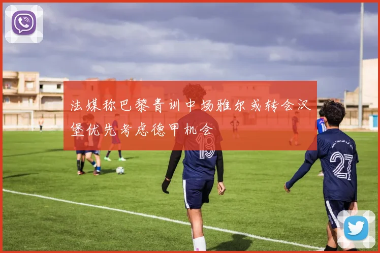 法媒称巴黎青训中场雅尔或转会汉堡优先考虑德甲机会